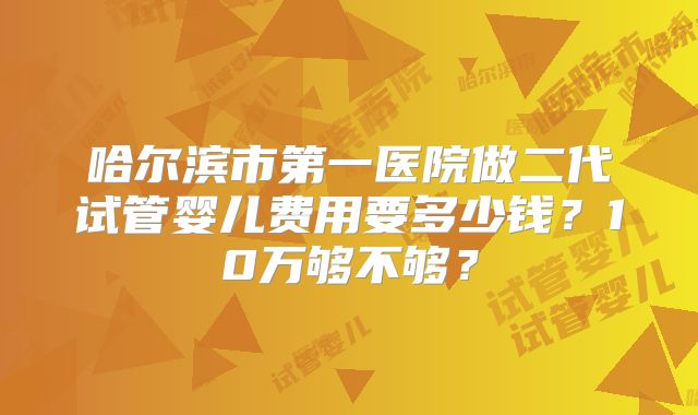 哈尔滨市第一医院做二代试管婴儿费用要多少钱？10万够不够？