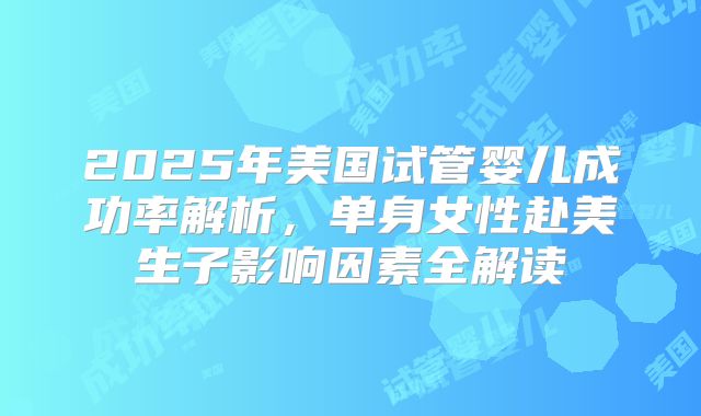 2025年美国试管婴儿成功率解析,单身女性赴美生子影响因素全解读