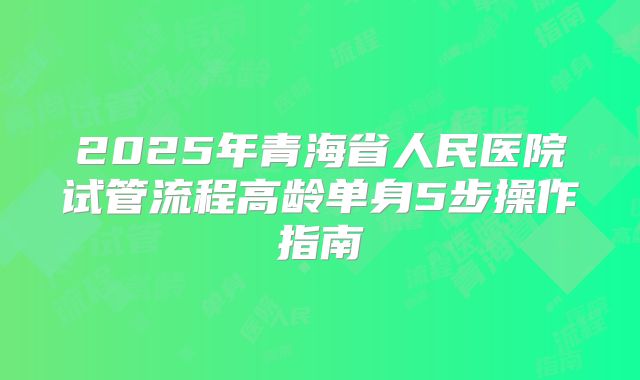 2025年青海省人民医院试管流程高龄单身5步操作指南