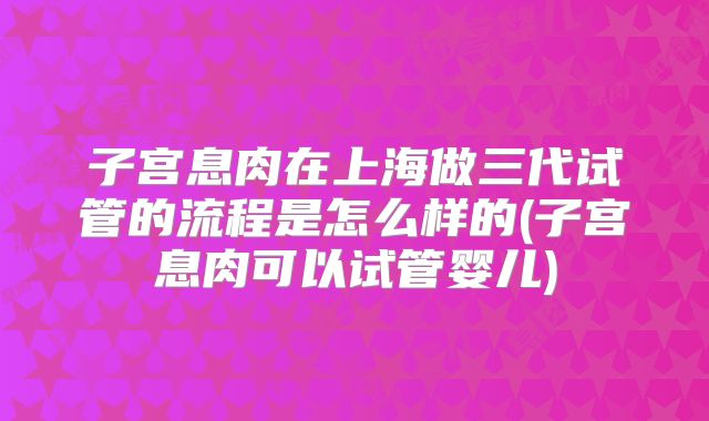 子宫息肉在上海做三代试管的流程是怎么样的(子宫息肉可以试管婴儿)