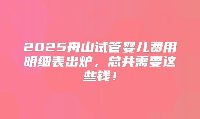 2025舟山试管婴儿费用明细表出炉,总共需要这些钱!