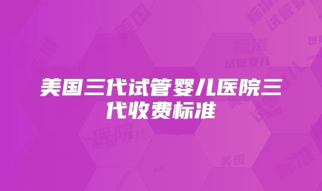 美国三代试管婴儿医院三代收费标准