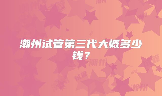 潮州试管第三代大概多少钱？