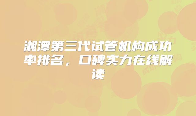 湘潭第三代试管机构成功率排名，口碑实力在线解读