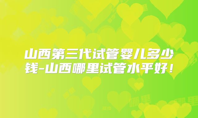 山西第三代试管婴儿多少钱-山西哪里试管水平好!