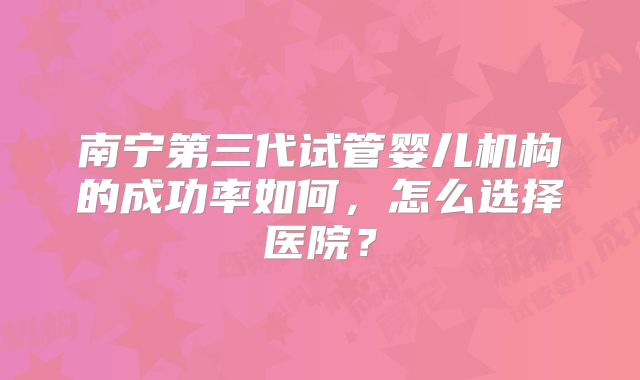 南宁第三代试管婴儿机构的成功率如何，怎么选择医院？