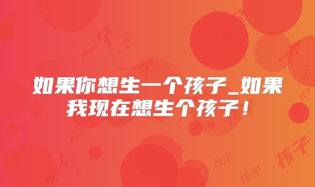 如果你想生一个孩子_如果我现在想生个孩子!