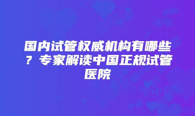 国内试管权威机构有哪些？专家解读中国正规试管医院