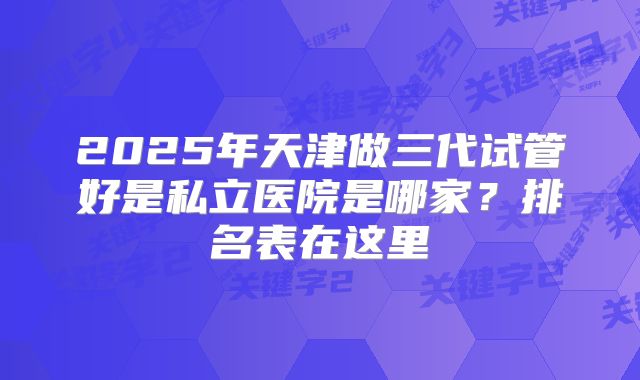 2025年天津做三代试管好是私立医院是哪家？排名表在这里
