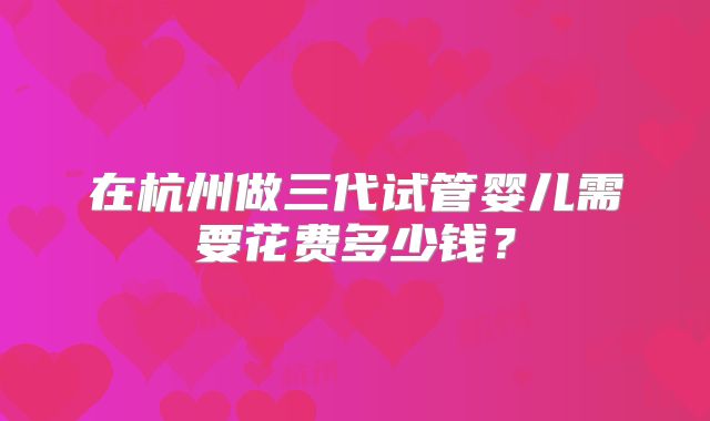 在杭州做三代试管婴儿需要花费多少钱？