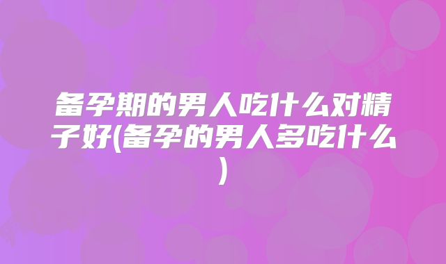 备孕期的男人吃什么对精子好(备孕的男人多吃什么)