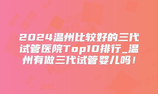 2024温州比较好的三代试管医院Top10排行_温州有做三代试管婴儿吗！