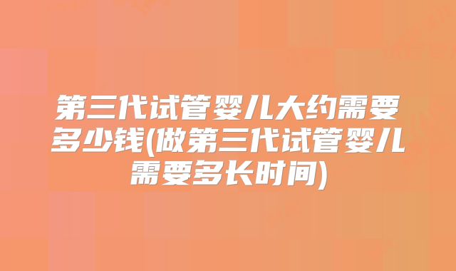 第三代试管婴儿大约需要多少钱(做第三代试管婴儿需要多长时间)