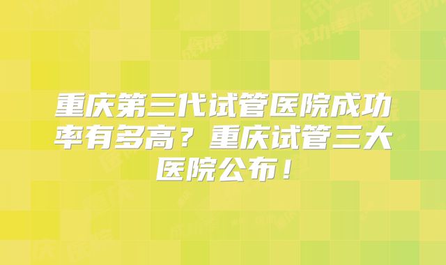 重庆第三代试管医院成功率有多高？重庆试管三大医院公布！