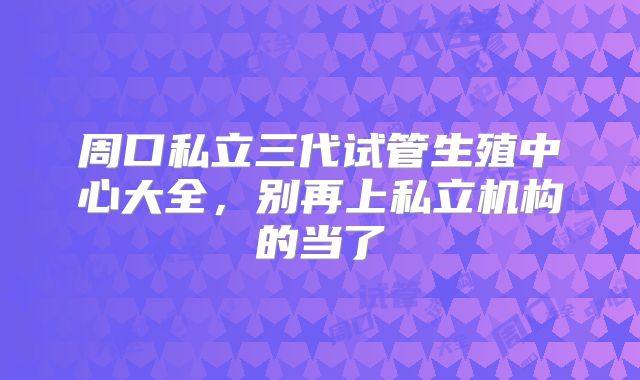 周口私立三代试管生殖中心大全，别再上私立机构的当了
