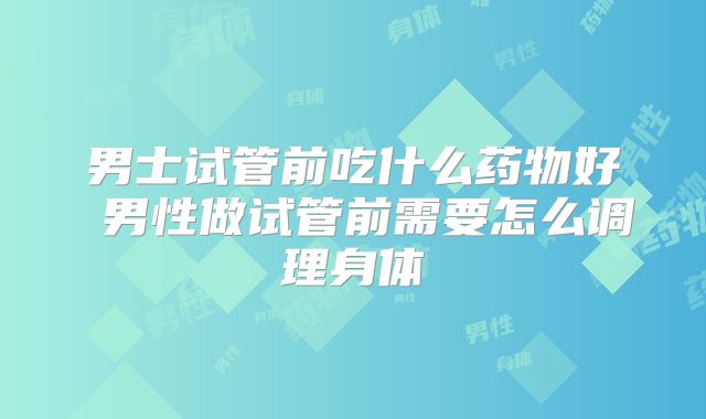 男士试管前吃什么药物好 男性做试管前需要怎么调理身体