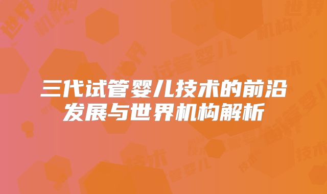 三代试管婴儿技术的前沿发展与世界机构解析