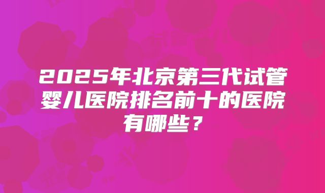 2025年北京第三代试管婴儿医院排名前十的医院有哪些？