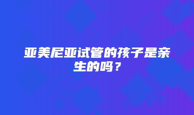 亚美尼亚试管的孩子是亲生的吗?