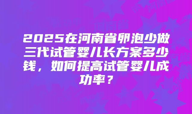 2025在河南省卵泡少做三代试管婴儿长方案多少钱，如何提高试管婴儿成功率？