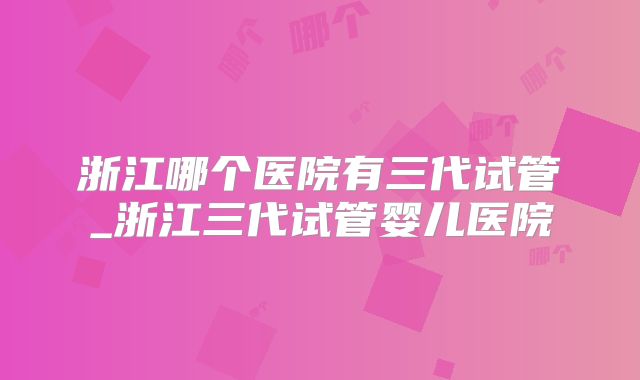 浙江哪个医院有三代试管_浙江三代试管婴儿医院