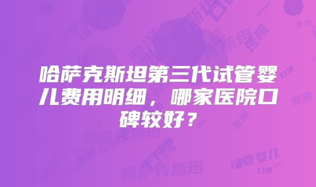 哈萨克斯坦第三代试管婴儿费用明细,哪家医院口碑较好?
