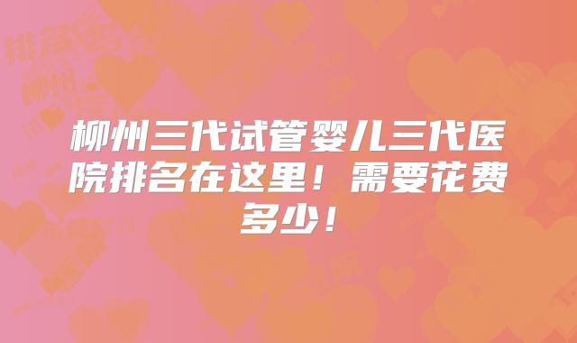 柳州三代试管婴儿三代医院排名在这里!需要花费多少!