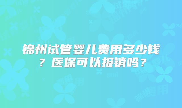 锦州试管婴儿费用多少钱?医保可以报销吗?