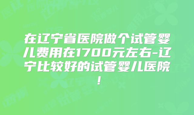 在辽宁省医院做个试管婴儿费用在1700元左右-辽宁比较好的试管婴儿医院！