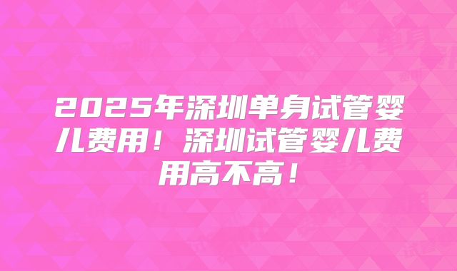 2025年深圳单身试管婴儿费用！深圳试管婴儿费用高不高！
