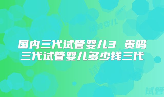 国内三代试管婴儿3 贵吗三代试管婴儿多少钱三代