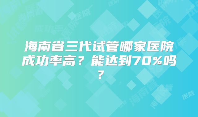 海南省三代试管哪家医院成功率高？能达到70%吗？