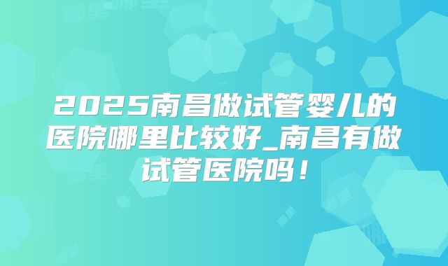 2025南昌做试管婴儿的医院哪里比较好_南昌有做试管医院吗!