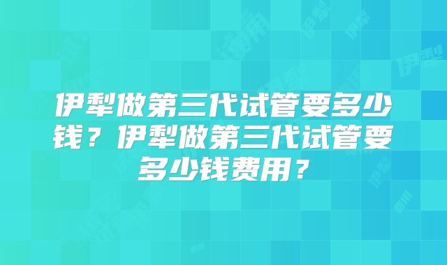 伊犁做第三代试管要多少钱？伊犁做第三代试管要多少钱费用？