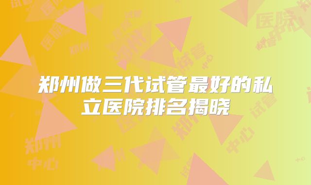 郑州做三代试管最好的私立医院排名揭晓