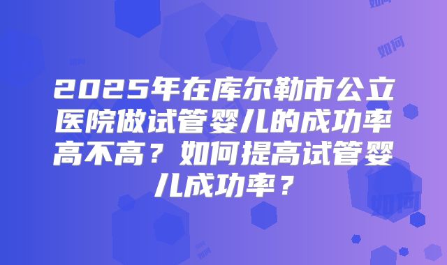 2025年在库尔勒市公立医院做试管婴儿的成功率高不高？如何提高试管婴儿成功率？