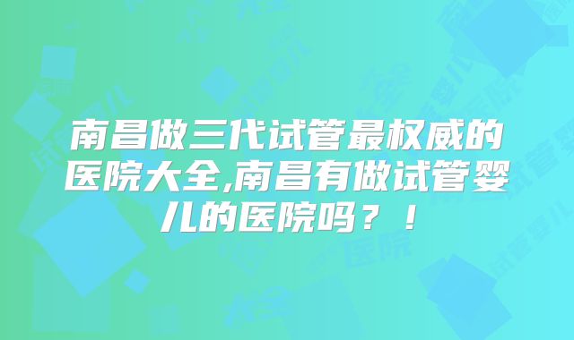 南昌做三代试管最权威的医院大全,南昌有做试管婴儿的医院吗？！