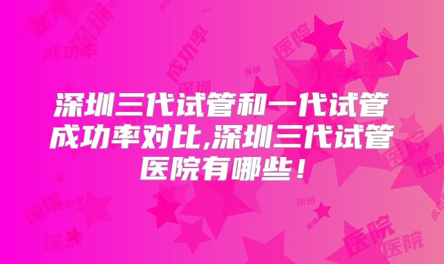 深圳三代试管和一代试管成功率对比,深圳三代试管医院有哪些!
