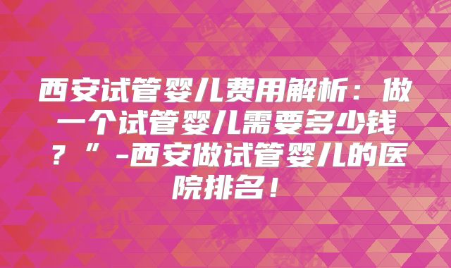 西安试管婴儿费用解析：做一个试管婴儿需要多少钱？”-西安做试管婴儿的医院排名！