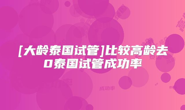 [大龄泰国试管]比较高龄去0泰国试管成功率