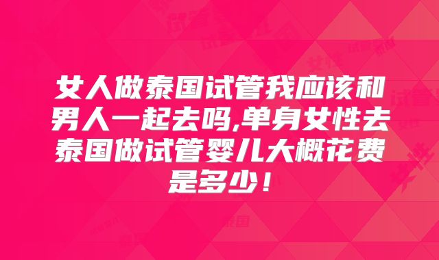女人做泰国试管我应该和男人一起去吗,单身女性去泰国做试管婴儿大概花费是多少!