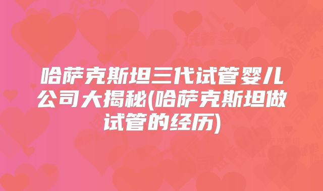 哈萨克斯坦三代试管婴儿公司大揭秘(哈萨克斯坦做试管的经历)
