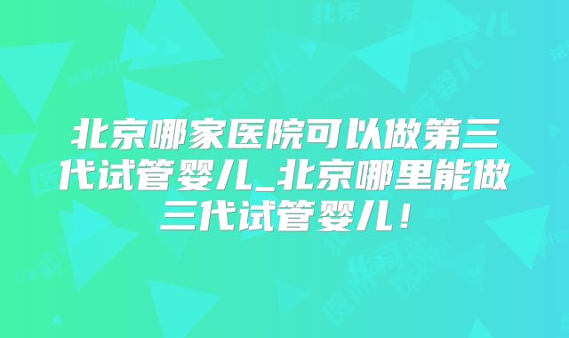 北京哪家医院可以做第三代试管婴儿_北京哪里能做三代试管婴儿！