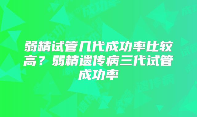 弱精试管几代成功率比较高？弱精遗传病三代试管成功率