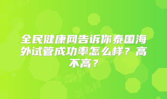 全民健康网告诉你泰国海外试管成功率怎么样?高不高?