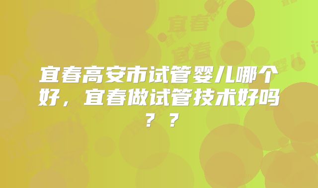 宜春高安市试管婴儿哪个好，宜春做试管技术好吗？？