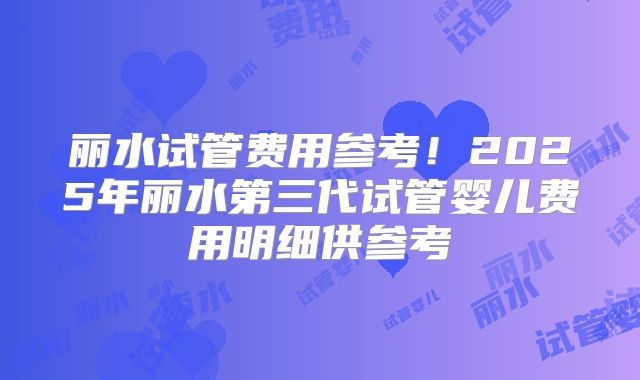 丽水试管费用参考!2025年丽水第三代试管婴儿费用明细供参考