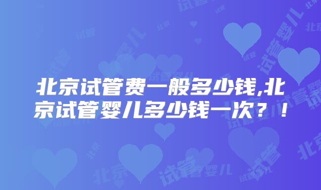 北京试管费一般多少钱,北京试管婴儿多少钱一次？！