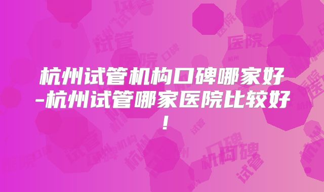 杭州试管机构口碑哪家好-杭州试管哪家医院比较好！