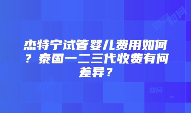 杰特宁试管婴儿费用如何?泰国一二三代收费有何差异?